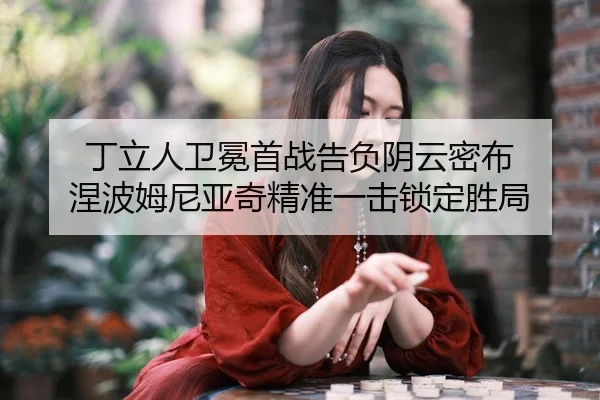 丁立人卫冕首战告负阴云密布 涅波姆尼亚奇精准一击锁定胜局