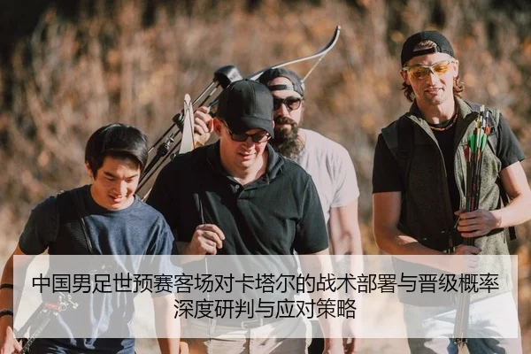 中国男足世预赛客场对卡塔尔的战术部署与晋级概率深度研判与应对策略